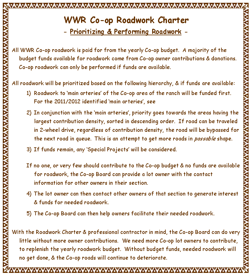 Text Box: WWR Co-op Roadwork Charter- Prioritizing & Performing Roadwork -All WWR Co-op roadwork is paid for from the yearly Co-op budget.  A majority of the budget funds available for roadwork come from Co-op owner contributions & donations.  Co-op roadwork can only be performed if funds are available.All roadwork will be prioritized based on the following hierarchy, & if funds are available:Roadwork to �main arteries� of the Co-op area of the ranch will be funded first.  For the 2011/2012 identified �main arteries�, seeIn conjunction with the �main arteries�, priority goes towards the areas having the largest contribution density, sorted in descending order.  If road can be traveled in 2-wheel drive, regardless of contribution density, the road will be bypassed for the next road in queue.  This is an attempt to get more roads in passable shape.If funds remain, any �Special Projects� will be considered.If no one, or very few should contribute to the Co-op budget & no funds are available for roadwork, the Co-op Board can provide a lot owner with the contact information for other owners in their section.The lot owner can then contact other owners of that section to generate interest & funds for needed roadwork.The Co-op Board can then help owners facilitate their needed roadwork.With the Roadwork Charter & professional contractor in mind, the Co-op Board can do very little without more owner contributions.  We need more Co-op lot owners to contribute, to replenish the yearly roadwork budget.  Without budget funds, needed roadwork will no get done, & the Co-op roads will continue to deteriorate.